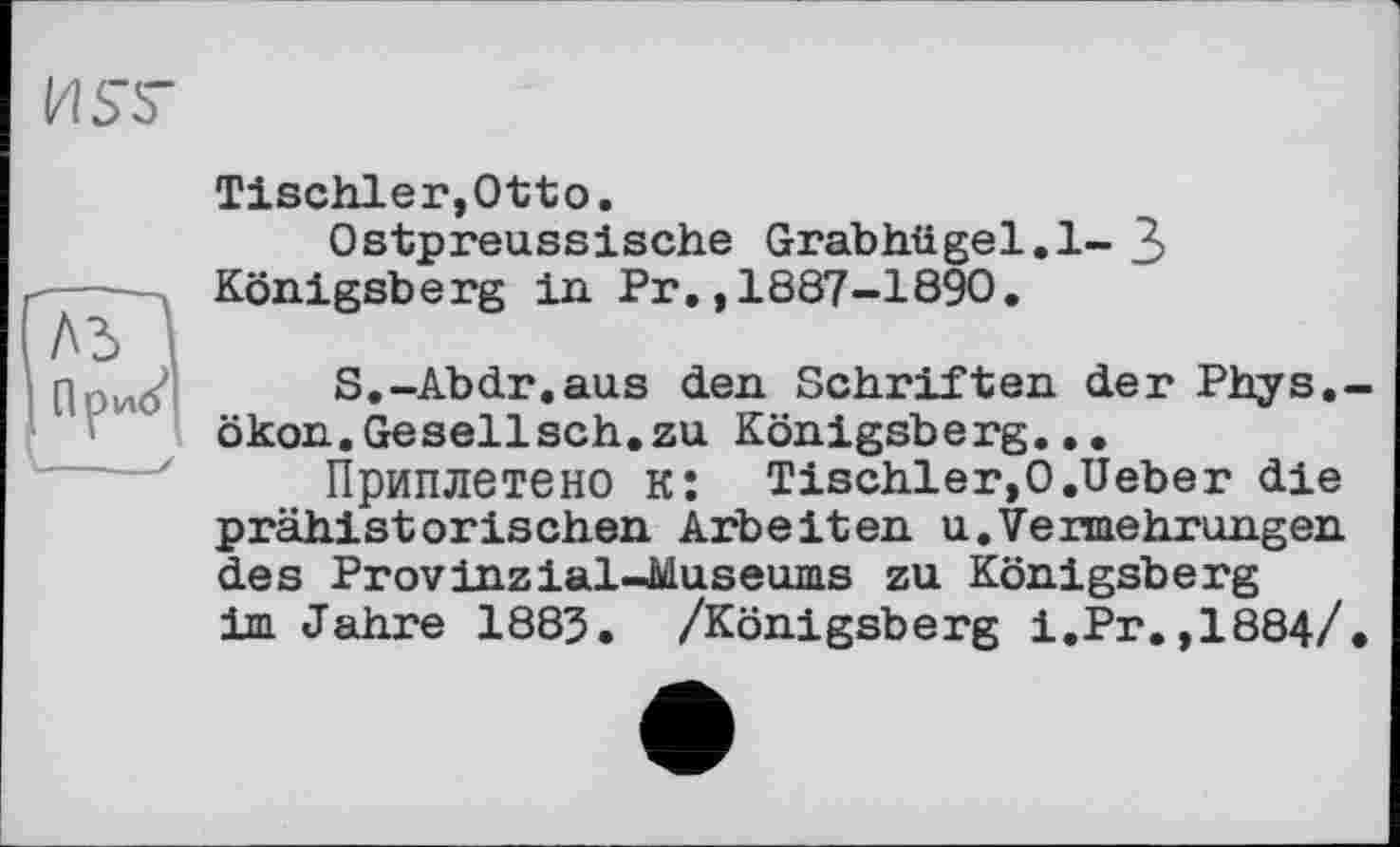 ﻿И SS-
Tischler,Otto.
Ostpreussische Grabhügel.l- 3 Königsberg in Pr.,1887-1890.
A3 I
При^' S.-Abdr.aus den Schriften der Phys.-ökon.Gesellsch.zu Königsberg...
Приплетено к: Tischler,O.Ueber die prähistorischen Arbeiten u.Vermehrungen des Provinzial-Museums zu Königsberg im Jahre 1883. /Königsberg i.Pr.,1884/.